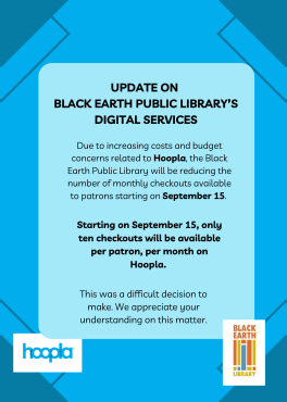 There are changes coming to Hoopla for Black Earth Public Library's patrons! Starting on September 15, the number of checkouts available to patrons during the month will be reducing to ten. This difficult decision was made due to increasing costs related to Hoopla usage and budget considerations. We appreciate your understanding on this matter.